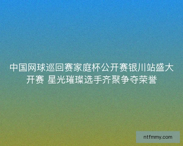 中国网球巡回赛家庭杯公开赛银川站盛大开赛 星光璀璨选手齐聚争夺荣誉