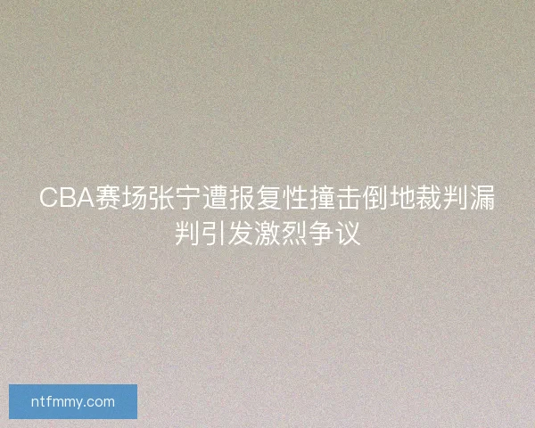 CBA赛场张宁遭报复性撞击倒地裁判漏判引发激烈争议